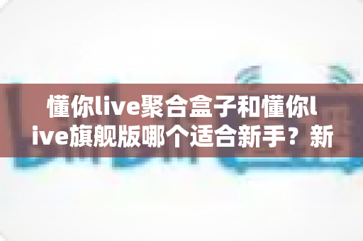 懂你live聚合盒子和懂你live旗舰版哪个适合新手?新手入门选购避坑全指南 懂你live聚合盒子和懂你live旗舰版哪个适合新手?新手入门选购避坑全指南