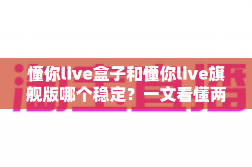 懂你live盒子和懂你live旗舰版哪个稳定？一文看懂两者差异，选对工具直播更安心