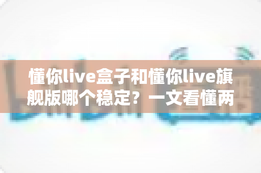 懂你live盒子和懂你live旗舰版哪个稳定？一文看懂两者差异，选对工具直播更安心