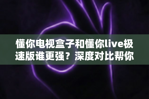 懂你电视盒子和懂你live极速版谁更强？深度对比帮你选出最适合的观影方案