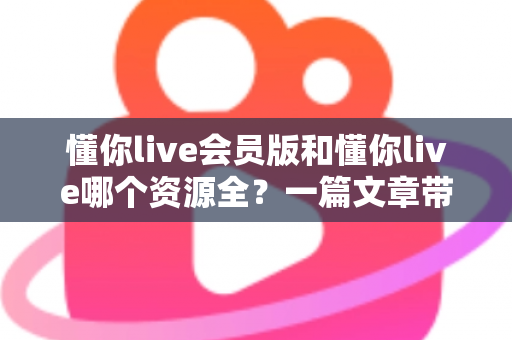 懂你live会员版和懂你live哪个资源全？一篇文章带你彻底搞懂两者区别