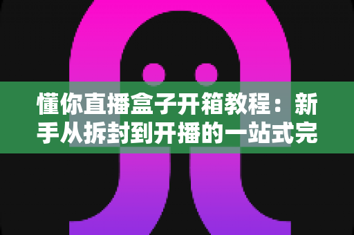 懂你直播盒子开箱教程：新手从拆封到开播的一站式完整指南