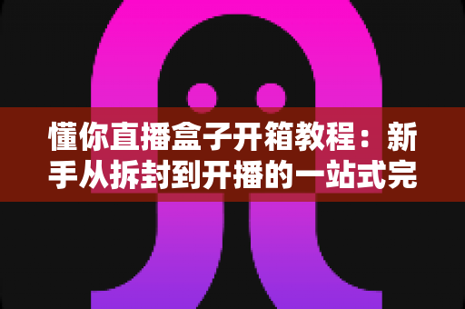 懂你直播盒子开箱教程：新手从拆封到开播的一站式完整指南
