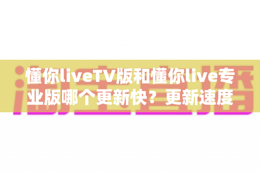 懂你liveTV版和懂你live专业版哪个更新快？更新速度全面对比与版本选择指南