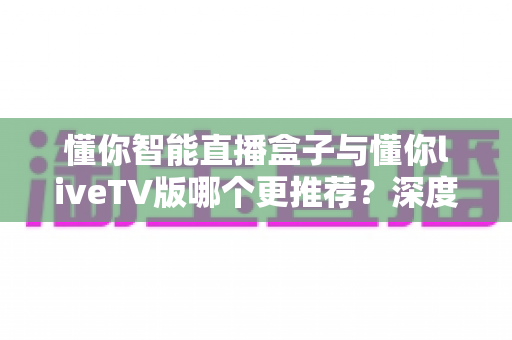 懂你智能直播盒子与懂你liveTV版哪个更推荐?深度对比解析助你轻松做出明智选择 懂你智能直播盒子与懂你liveTV版哪个更推荐?深度对比解析助你轻松做出明智选择
