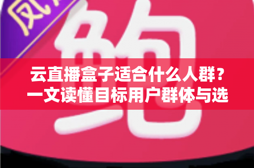 云直播盒子适合什么人群？一文读懂目标用户群体与选购指南