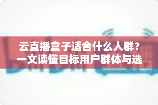 云直播盒子适合什么人群？一文读懂目标用户群体与选购指南