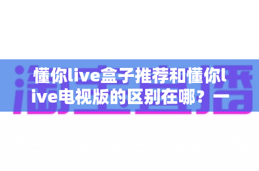懂你live盒子推荐和懂你live电视版的区别在哪？一文读懂两大方案差异，选对设备不踩坑
