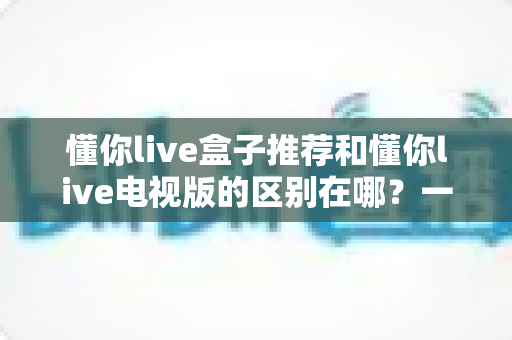 懂你live盒子推荐和懂你live电视版的区别在哪？一文读懂两大方案差异，选对设备不踩坑