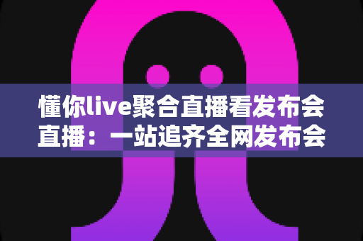 懂你live聚合直播看发布会直播:一站追齐全网发布会,精彩一场不落 懂你live聚合直播看发布会直播:一站追齐全网发布会,精彩一场不落
