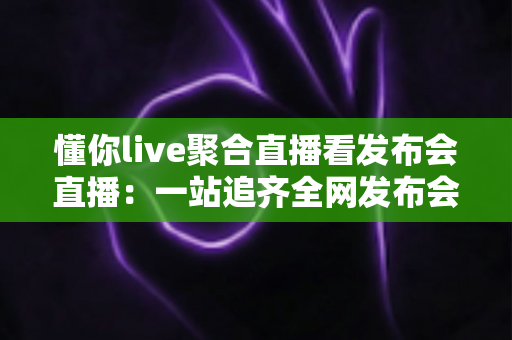 懂你live聚合直播看发布会直播：一站追齐全网发布会，精彩一场不落
