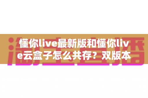 懂你live最新版和懂你live云盒子怎么共存？双版本同装的全套实用攻略