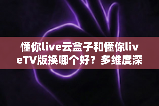 懂你live云盒子和懂你liveTV版换哪个好？多维度深度对比帮你选出最适合自己的方案