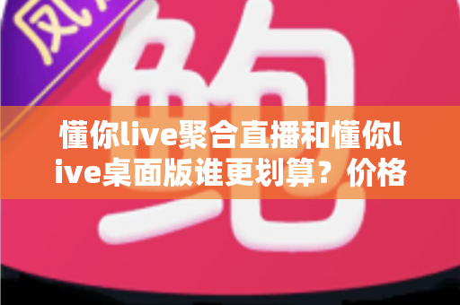 懂你live聚合直播和懂你live桌面版谁更划算?价格、功能与性价比全方位深度对比指南 懂你live聚合直播和懂你live桌面版谁更划算?价格、功能与性价比全方位深度对比指南