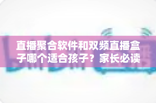 直播聚合软件和双频直播盒子哪个适合孩子？家长必读的全方位对比与选购指南