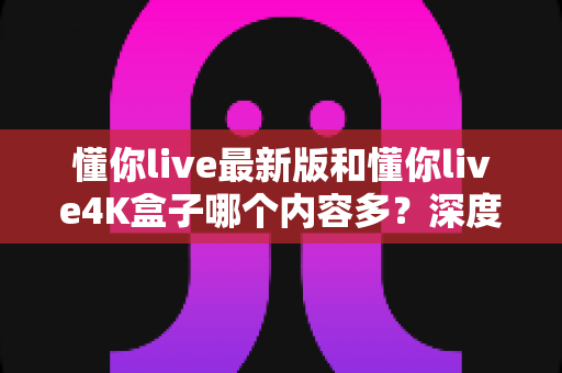 懂你live最新版和懂你live4K盒子哪个内容多?深度对比分析帮你选对家庭观影方案 懂你live最新版和懂你live4K盒子哪个内容多?深度对比分析帮你选对家庭观影方案