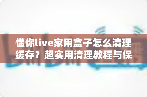 懂你live家用盒子怎么清理缓存?超实用清理教程与保养技巧全解析 懂你live家用盒子怎么清理缓存?超实用清理教程与保养技巧全解析