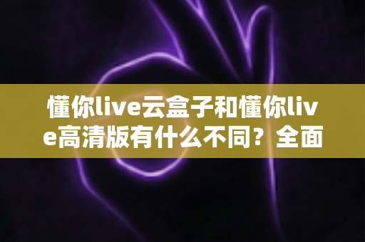 懂你live云盒子和懂你live高清版有什么不同?全面解析两大版本差异,帮你选对不踩坑 懂你live云盒子和懂你live高清版有什么不同?全面解析两大版本差异,帮你选对不踩坑