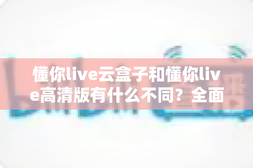 懂你live云盒子和懂你live高清版有什么不同?全面解析两大版本差异,帮你选对不踩坑 懂你live云盒子和懂你live高清版有什么不同?全面解析两大版本差异,帮你选对不踩坑