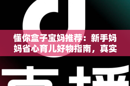 懂你盒子宝妈推荐:新手妈妈省心育儿好物指南,真实口碑一次看懂 懂你盒子宝妈推荐:新手妈妈省心育儿好物指南,真实口碑一次看懂