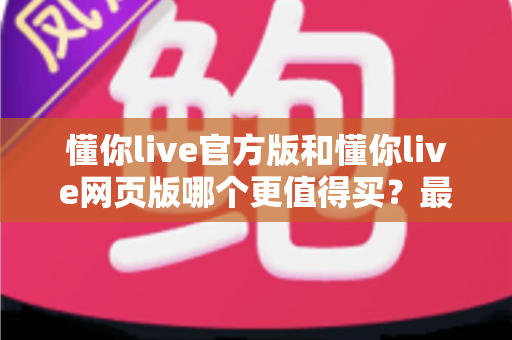 懂你live官方版和懂你live网页版哪个更值得买？最全对比评测帮你避坑省钱