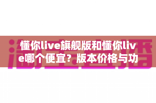 懂你live旗舰版和懂你live哪个便宜？版本价格与功能全对比，帮你选到最划算的那一款