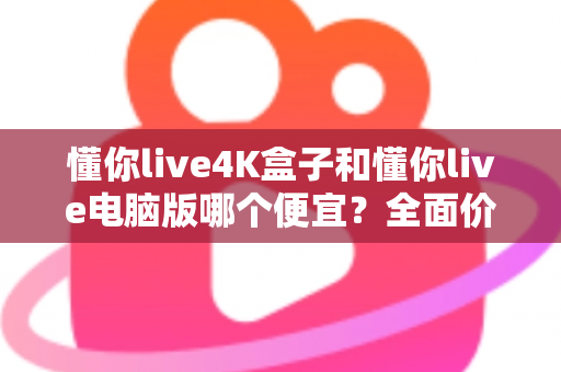 懂你live4K盒子和懂你live电脑版哪个便宜？全面价格对比与省钱选购指南
