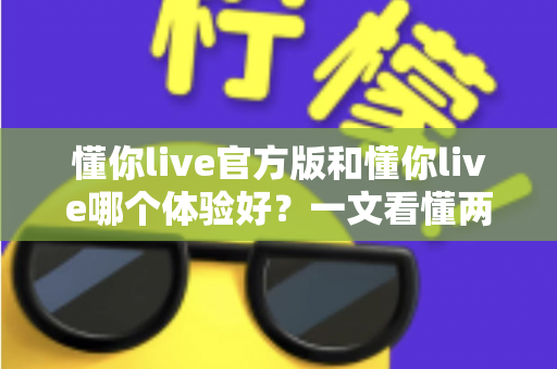 懂你live官方版和懂你live哪个体验好?一文看懂两者差异与最佳选择指南 懂你live官方版和懂你live哪个体验好?一文看懂两者差异与最佳选择指南