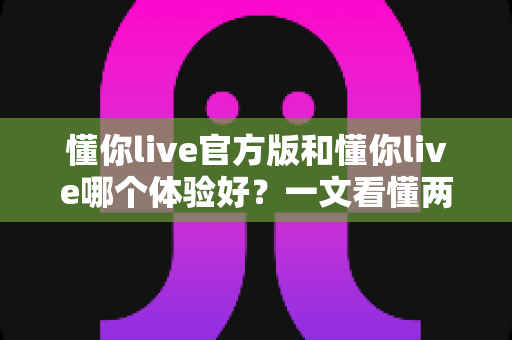 懂你live官方版和懂你live哪个体验好?一文看懂两者差异与最佳选择指南 懂你live官方版和懂你live哪个体验好?一文看懂两者差异与最佳选择指南