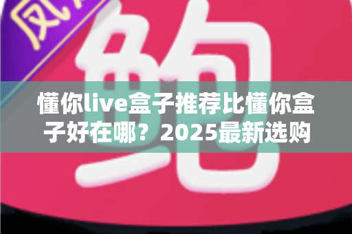 懂你live盒子推荐比懂你盒子好在哪?2025最新选购指南带你全面了解两款盒子的真实差距 懂你live盒子推荐比懂你盒子好在哪?2025最新选购指南带你全面了解两款盒子的真实差距