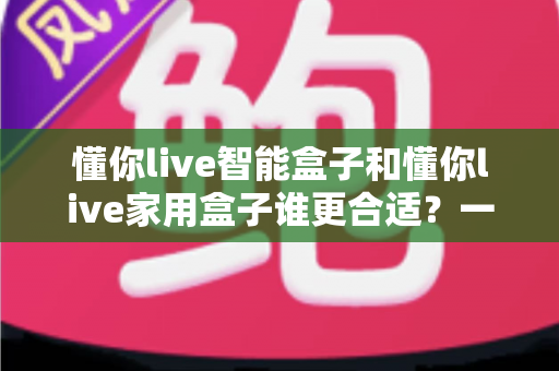 懂你live智能盒子和懂你live家用盒子谁更合适？一文看懂两款电视盒子的选购攻略