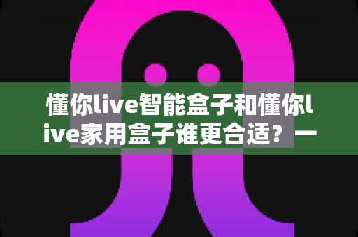 懂你live智能盒子和懂你live家用盒子谁更合适？一文看懂两款电视盒子的选购攻略