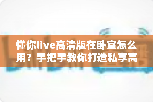 懂你live高清版在卧室怎么用?手把手教你打造私享高清影音空间 懂你live高清版在卧室怎么用?手把手教你打造私享高清影音空间