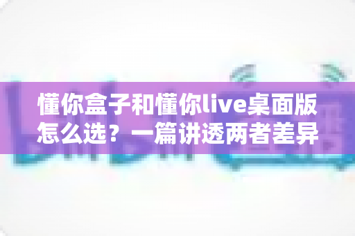 懂你盒子和懂你live桌面版怎么选?一篇讲透两者差异的实用选购指南 懂你盒子和懂你live桌面版怎么选?一篇讲透两者差异的实用选购指南