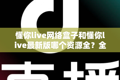 懂你live网络盒子和懂你live最新版哪个资源全？全方位对比解析与选购指南