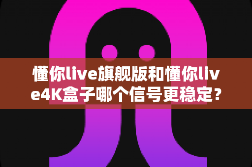 懂你live旗舰版和懂你live4K盒子哪个信号更稳定?深度对比实测,看完再买不后悔 懂你live旗舰版和懂你live4K盒子哪个信号更稳定?深度对比实测,看完再买不后悔
