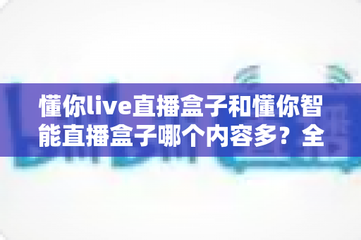 懂你live直播盒子和懂你智能直播盒子哪个内容多？全方位深度对比解析，帮你轻松选出资源更丰富的直播盒子