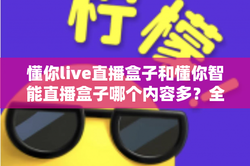 懂你live直播盒子和懂你智能直播盒子哪个内容多？全方位深度对比解析，帮你轻松选出资源更丰富的直播盒子