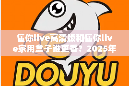 懂你live高清版和懂你live家用盒子谁更香？2025年最新选购对比全攻略，看完这篇不踩坑！