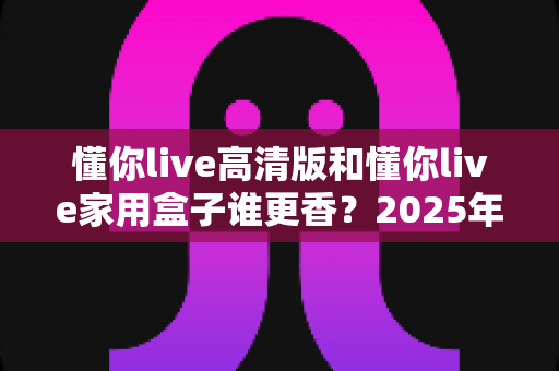 懂你live高清版和懂你live家用盒子谁更香？2025年最新选购对比全攻略，看完这篇不踩坑！