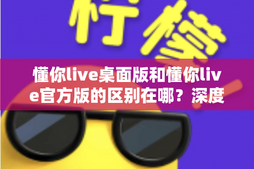 懂你live桌面版和懂你live官方版的区别在哪？深度解析两大版本差异，帮你选对版本畅享直播体验