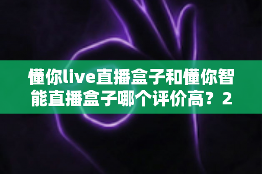 懂你live直播盒子和懂你智能直播盒子哪个评价高?2024年全方位对比评测与选购避坑指南 懂你live直播盒子和懂你智能直播盒子哪个评价高?2024年全方位对比评测与选购避坑指南
