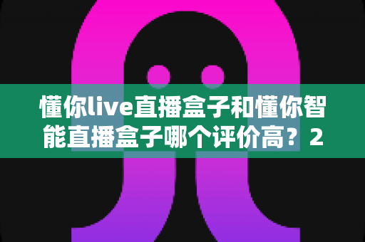 懂你live直播盒子和懂你智能直播盒子哪个评价高?2024年全方位对比评测与选购避坑指南 懂你live直播盒子和懂你智能直播盒子哪个评价高?2024年全方位对比评测与选购避坑指南