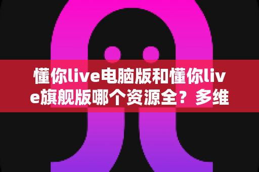 懂你live电脑版和懂你live旗舰版哪个资源全?多维度深度对比与选版攻略 懂你live电脑版和懂你live旗舰版哪个资源全?多维度深度对比与选版攻略