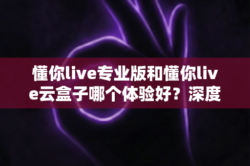 懂你live专业版和懂你live云盒子哪个体验好？深度实测对比全解析，帮你选对直播神器