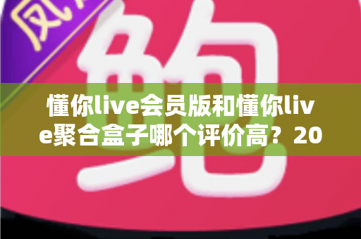 懂你live会员版和懂你live聚合盒子哪个评价高？2025年最全用户口碑对比与选购指南