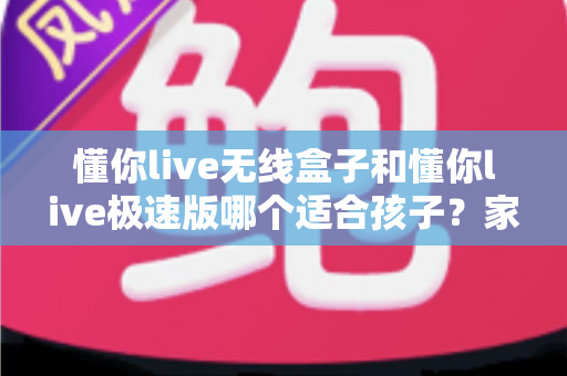 懂你live无线盒子和懂你live极速版哪个适合孩子?家长必看的选购对比全指南 懂你live无线盒子和懂你live极速版哪个适合孩子?家长必看的选购对比全指南