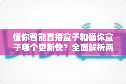 懂你智能直播盒子和懂你盒子哪个更新快？全面解析两大热门直播设备的更新速度与选购指南