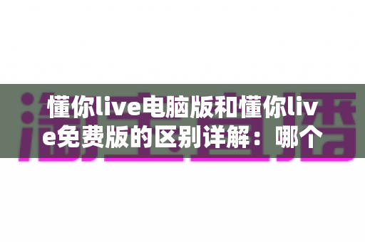 懂你live电脑版和懂你live免费版的区别详解:哪个版本更适合你的学习需求? 懂你live电脑版和懂你live免费版的区别详解:哪个版本更适合你的学习需求?
