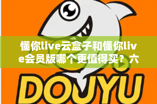 懂你live云盒子和懂你live会员版哪个更值得买？六大维度深度对比，帮你选对不花冤枉钱